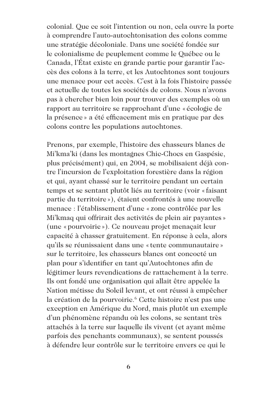 colonial. Que ce soit intention ou non, eela ouvre la porte a comprendre Pauto-autochtonisation des colons comme une stratégie décoloniale. Dans une société fondée sur le colonialisme de peuplement comme le Québee ou le Canada, PEtat existe en grande partie pour garantir lac- ala terre, et les Autochtones sont toujours une menace pour cet acces. C’est la fois Ihistoire pas et actuelle de toutes les sociétés de colons. Nous n’avons pas & chercher bien loin pour trouver des exemples oit un rapport au territoire se rapprochant d’une « Geologic de la présence » a Gt efficacement mis en pratique par de colons contre les population: Prenons, par exemple, Thistoire d Mi’kma’ki (dans les montagnes Chic-Chocs en Gz nent) qui, en 2004, se mobilisaient déja con- on de Texploitation forestitre dans la région et qui, ayant chassé sur le territoire pendant un certain temps et se sentant plutét liés au territoire (voir «faisant partie du territoire »), étaient confrontés 4 une nouvelle menace : établissement d’une « zone contrdlde par les Mikmaq qui offrirait des activités de plein air payantes » (une «pourvoirie»). Ce nouveau projet menagait leur capacité a chasser gratuitement. En réponse i cela, alors qu’ saient dans une « tente communautaire » sur le territoire, les chasseurs blanes ont concocté un plan pour s’identifier en tant qu’Autochtones afin de legitimer leurs revendications de rattachement 2 la terre. s ont fondé une organisation qui allait étre appelée la Nation métisse du Soleil levant, et ont réussi a empécher la eréation de la pourvoirie.® Cette histoire n’es ception en Amérique du Nord, mais plutdt un exemple dun phénomene répandu o les colons, se sentant tres attachés A la terre sur laquelle ils vivent (et ayant méme parfois des penchants communaux), se sentent pouss a défendre leur controle sur le territoire envers ce qui le s se réu € pas une e